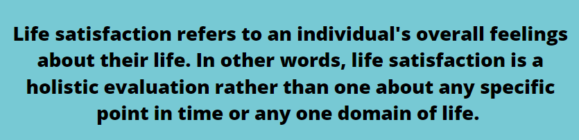 Life satisfaction refers to an individual's overall feelings about their life. In other words, life satisfaction is a holistic evaluation rather than one about any specific point in time or any one domain of life.
